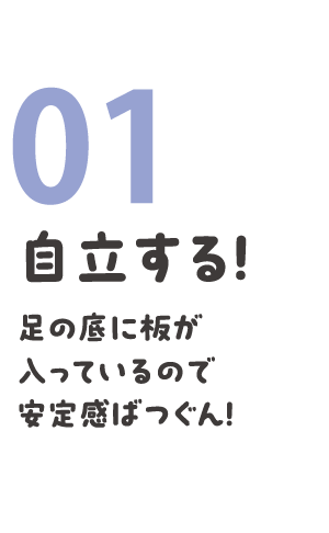 01 自立する！ 足の底に板が入っているので安定感ばつぐん！